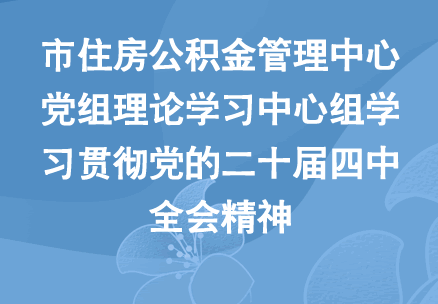 市住房公积金管理中心党组理论学习中心组学习贯彻党的二十届四中全会精神