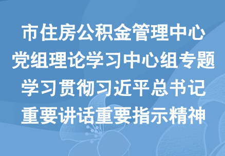 市住房公积金管理中心党组理论学习中心组专题学习贯彻习近平总书记重要讲话重要指示精神